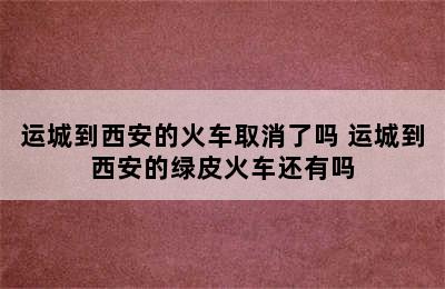 运城到西安的火车取消了吗 运城到西安的绿皮火车还有吗